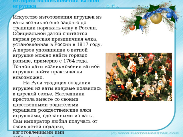 История возникновения ватной игрушки Искусство изготовления игрушек из ваты возникло еще задолго до традиции наряжать елку в России. Официальной датой считается первая русская праздничная елка, установленная в России в 1817 году. А первое упоминание о ватной игрушке можно найти гораздо раньше, примерно с 1764 года. Точной даты возникновения ватной игрушки найти практически невозможно.  На Руси традиция создания игрушек из ваты впервые появились в царской семье. Наследники престола вместе со своими царственными родителями украшали рождественские елки игрушками, сделанными из ваты. Сам император любил получать от своих детей подарки, изготовленными ими собственноручно. . 