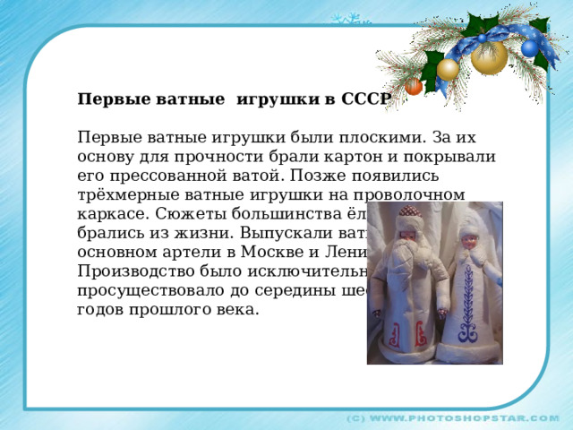 Первые ватные игрушки в СССР Первые ватные игрушки были плоскими. За их основу для прочности брали картон и покрывали его прессованной ватой. Позже появились трёхмерные ватные игрушки на проволочном каркасе. Сюжеты большинства ёлочных игрушек брались из жизни. Выпускали ватные игрушки в основном артели в Москве и Ленинграде. Производство было исключительно ручным и просуществовало до середины шестидесятых годов прошлого века. 