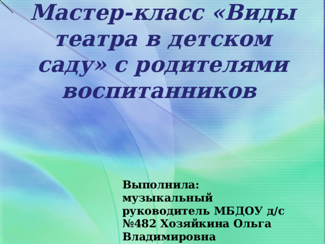 Мастер-класс «Виды театра в детском саду» с родителями воспитанников   Выполнила: музыкальный руководитель МБДОУ д/с №482 Хозяйкина Ольга Владимировна 