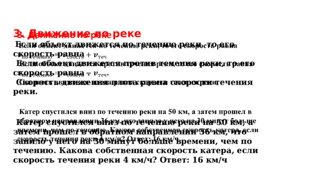   3. Движение по реке  Если объект движется по течению реки, то его скорость равна  Если объект движется против течения реки, то его скорость равна .  Скорость движения плота равна скорости течения реки.  Катер спустился вниз по течению реки на 50 км, а затем прошел в обратном направлении 36 км, что заняло у него на 30 минут больше времени, чем по течению. Какова собственная скорость катера, если скорость течения реки 4 км/ч? Ответ: 16 км/ч 