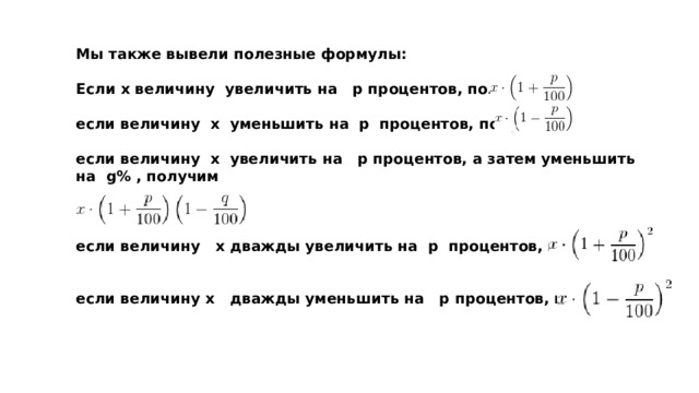 Мы также вывели полезные формулы:  Если х величину  увеличить на  р процентов, получим  .  если величину  х  уменьшить на  р  процентов, получим  .  если величину  х  увеличить на  р процентов, а затем уменьшить на  g% , получим    .  если величину  х дважды увеличить на  р  процентов, получим    если величину х  дважды уменьшить на  р процентов, получим  