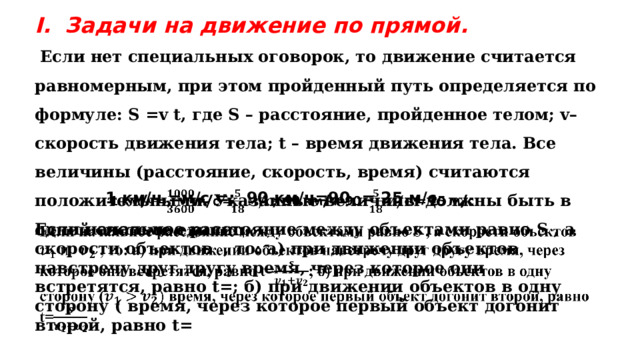 Если начальное расстояние между объектами равно S , а скорости объектов , то: а) при движении объектов навстречу друг другу время, через которое они встретятся, равно t=; б) при движении объектов в одну сторону ( время, через которое первый объект догонит второй, равно t=   Задачи на движение по прямой.  Если нет специальных оговорок, то движение считается равномерным, при этом пройденный путь определяется по формуле: S =v t, где S – расстояние, пройденное телом; v– скорость движения тела; t – время движения тела. Все величины (расстояние, скорость, время) считаются положительными. Указанные величины должны быть в одной системе единиц. 1 км/ч =м/с =; 90 км/ч=90 = 25 м/с   