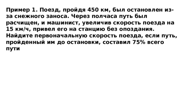 Пример 1. Поезд, пройдя 450 км, был остановлен из-за снежного заноса. Через полчаса путь был расчищен, и машинист, увеличив скорость поезда на 15 км/ч, привел его на станцию без опоздания. Найдите первоначальную скорость поезда, если путь, пройденный им до остановки, составил 75% всего пути 
