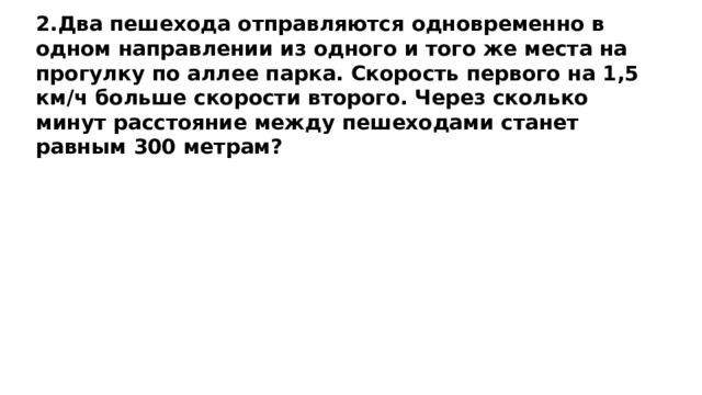 2.Два пешехода отправляются одновременно в одном направлении из одного и того же места на прогулку по аллее парка. Скорость первого на 1,5 км/ч больше скорости второго. Через сколько минут расстояние между пешеходами станет равным 300 метрам? 