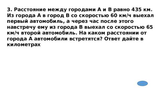 3. Расстояние между городами A и B равно 435 км. Из города A в город B со скоростью 60 км/ч выехал первый автомобиль, а через час после этого навстречу ему из города B выехал со скоростью 65 км/ч второй автомобиль. На каком расстоянии от города A автомобили встретятся? Ответ дайте в километрах 