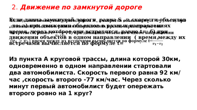 2. Движение по замкнутой дороге Если длина замкнутой дороги равна S , а скорости объектов , то: а) при движении объектов в разных направлениях время, через которое они встретятся, равно t=; б) при движении объектов в одном направлении ( время между их встречами вычисляется по формуле t=   Из пункта А круговой трассы, длина которой 30км, одновременно в одном направлении стартовали два автомобилиста. Скорость первого равна 92 км/час ,скорость второго -77 км/час. Через сколько минут первый автомобилист будет опережать второго ровно на 1 круг? 