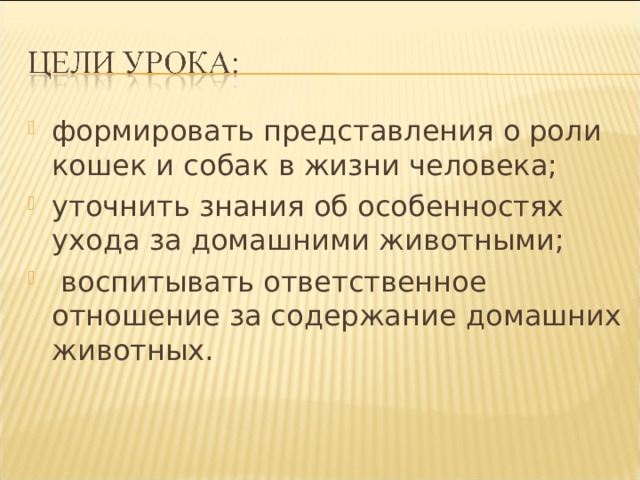 формировать представления о роли кошек и собак в жизни человека; уточнить знания об особенностях ухода за домашними животными;  воспитывать ответственное отношение за содержание домашних животных. 
