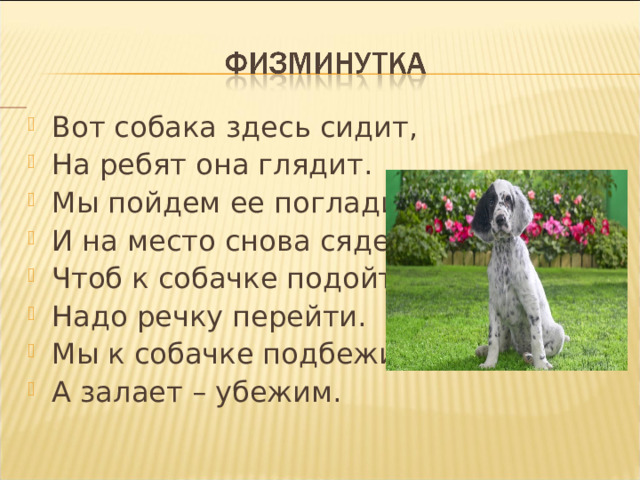 Вот собака здесь сидит, На ребят она глядит. Мы пойдем ее погладим, И на место снова сядем. Чтоб к собачке подойти Надо речку перейти. Мы к собачке подбежим, А залает – убежим. 