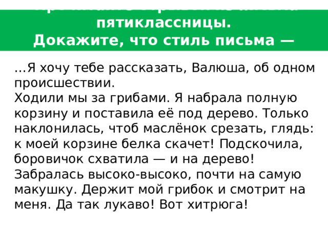  Прочитайте отрывок из письма пятиклассницы.  Докажите, что стиль письма — разговорный.    … Я хочу тебе рассказать, Валюша, об одном происшествии.   Ходили мы за грибами. Я набрала полную корзину и поставила её под дерево. Только наклонилась, чтоб маслёнок срезать, глядь: к моей корзине белка скачет! Подскочила, боровичок схватила — и на дерево! Забралась высоко-высоко, почти на самую макушку. Держит мой грибок и смотрит на меня. Да так лукаво! Вот хитрюга! 