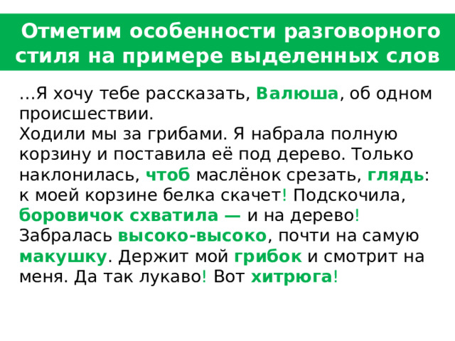  Отметим особенности разговорного стиля на примере выделенных слов    … Я хочу тебе рассказать, Валюша , об одном происшествии.   Ходили мы за грибами. Я набрала полную корзину и поставила её под дерево. Только наклонилась, чтоб маслёнок срезать, глядь : к моей корзине белка скачет ! Подскочила, боровичок схватила — и на дерево ! Забралась высоко-высоко , почти на самую макушку . Держит мой грибок и смотрит на меня. Да так лукаво ! Вот хитрюга ! 