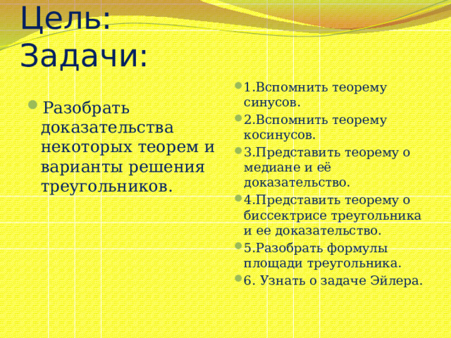 Цель: Задачи: 1.Вспомнить теорему синусов. 2.Вспомнить теорему косинусов. 3.Представить теорему о медиане и её доказательство. 4.Представить теорему о биссектрисе треугольника и ее доказательство. 5.Разобрать формулы площади треугольника. 6. Узнать о задаче Эйлера. Разобрать доказательства некоторых теорем и варианты решения треугольников. 
