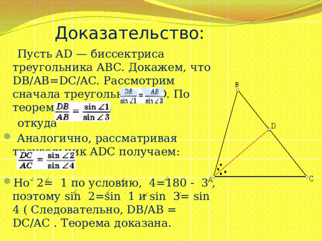 Доказательство:  Пусть AD — биссектриса треугольника ABC. Докажем, что DB/AB=DC/AC. Рассмотрим сначала треугольник ABD. По теореме синусов  откуда  Аналогично, рассматривая треугольник ADС получаем: Ho 2= 1 по условию, 4=180 - 3 , поэтому sin 2=sin 1 и sin 3= sin 4 ( Следовательно, DB/AB = DC/AC . Теорема доказана. 