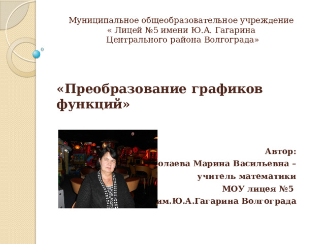 Муниципальное общеобразовательное учреждение  « Лицей №5 имени Ю.А. Гагарина  Центрального района Волгограда»   Автор: Таболаева Марина Васильевна – учитель математики  МОУ лицея №5 им.Ю.А.Гагарина Волгограда «Преобразование графиков функций» 