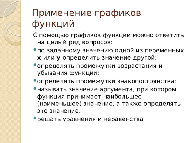 Применение графиков функций С помощью графиков функции можно ответить на целый ряд вопросов: по заданному значению одной из переменных х или у определить значение другой; определять промежутки возрастания и убывания функции; определять промежутки знакопостоянства; называть значение аргумента, при котором функция принимает наибольшее (наименьшее) значение, а также определять это значение. решать уравнения и неравенства 
