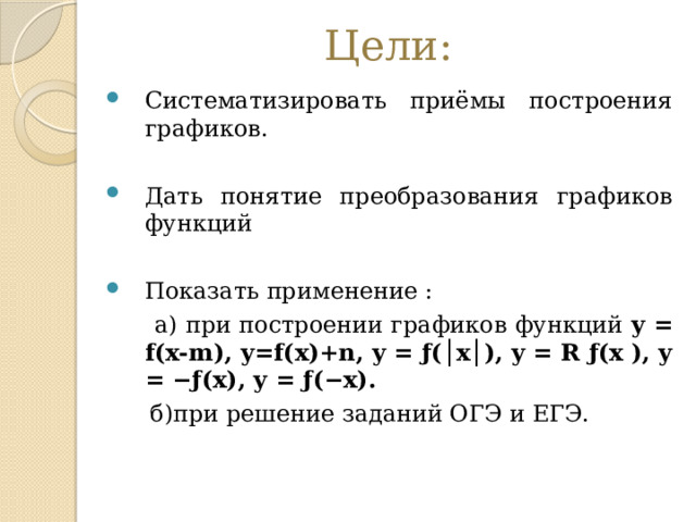Цели: Систематизировать приёмы построения графиков. Дать понятие преобразования графиков функций Показать применение :  а) при построении графиков функций y = f(x-m), y=f(x)+n, y = ƒ(│x│), y = R ƒ(x ), y = −ƒ(x), y = ƒ(−x).  б)при решение заданий ОГЭ и ЕГЭ. 