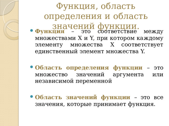 Функция, область определения и область значений функции. Функция – это соответствие между множествами X и Y, при котором каждому элементу множества Х соответствует единственный элемент множества Y. Область определения функции – это множество значений аргумента или независимой переменной Область значений функции – это все значения, которые принимает функция. 