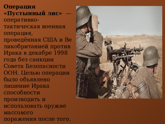 Операция «Пустынный лис»   — оперативно-тактическая военная операция, проведённая США и Великобританией против Ирака в декабре 1998 года без санкции Совета Безопасности ООН. Целью операции было объявлено лишение Ирака способности производить и использовать оружие массового поражения после того, как иракская сторона отказалась сотрудничать с международной комиссией ООН. 