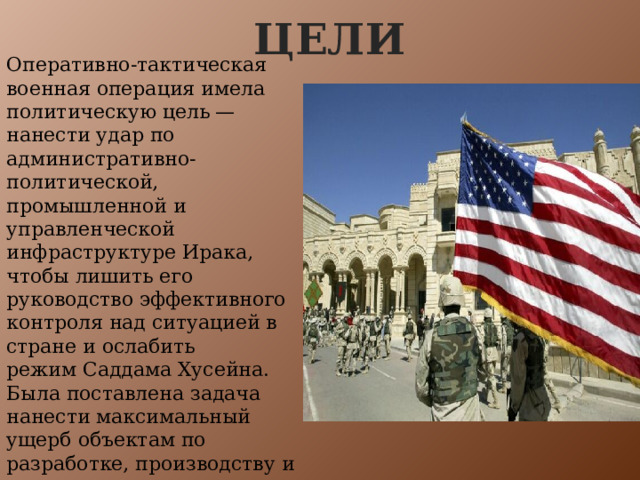 цели Оперативно-тактическая военная операция имела политическую цель — нанести удар по административно-политической, промышленной и управленческой инфраструктуре Ирака, чтобы лишить его руководство эффективного контроля над ситуацией в стране и ослабить режим Саддама Хусейна. Была поставлена задача нанести максимальный ущерб объектам по разработке, производству и хранению компонентов оружия массового поражения, а также средствам доставки боевых отравляющих и биологических веществ. 