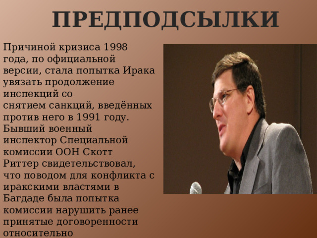 Предподсылки Причиной кризиса 1998 года, по официальной версии, стала попытка Ирака увязать продолжение инспекций со снятием санкций, введённых против него в 1991 году. Бывший военный инспектор Специальной комиссии ООН Скотт Риттер свидетельствовал, что поводом для конфликта с иракскими властями в Багдаде была попытка комиссии нарушить ранее принятые договоренности относительно чувствительных для иракской стороны объектов. 