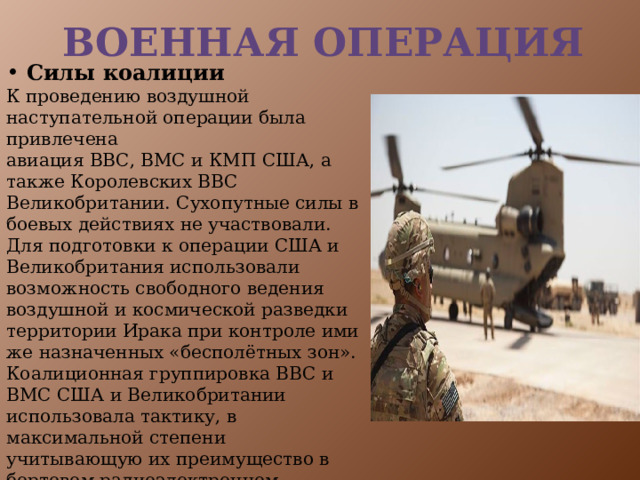 Военная операция  Силы коалиции К проведению воздушной наступательной операции была привлечена авиация ВВС, ВМС и КМП США, а также Королевских ВВС Великобритании. Сухопутные силы в боевых действиях не участвовали. Для подготовки к операции США и Великобритания использовали возможность свободного ведения воздушной и космической разведки территории Ирака при контроле ими же назначенных «бесполётных зон». Коалиционная группировка ВВС и ВМС США и Великобритании использовала тактику, в максимальной степени учитывающую их преимущество в бортовом радиоэлектронном оборудовании и авиационных системах вооружения.  