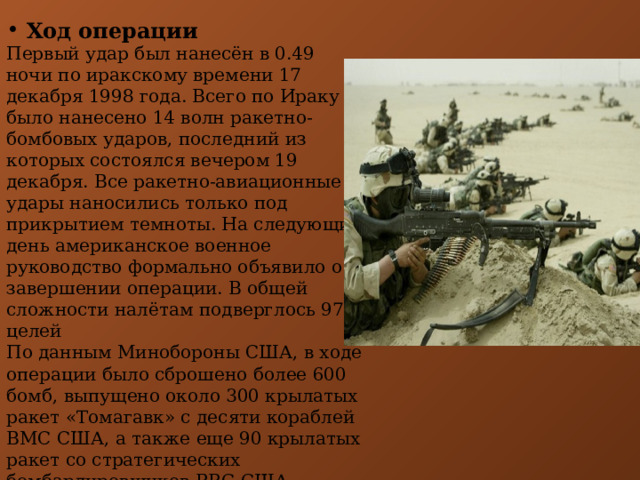  Ход операции Первый удар был нанесён в 0.49 ночи по иракскому времени 17 декабря 1998 года. Всего по Ираку было нанесено 14 волн ракетно-бомбовых ударов, последний из которых состоялся вечером 19 декабря. Все ракетно-авиационные удары наносились только под прикрытием темноты. На следующий день американское военное руководство формально объявило о завершении операции. В общей сложности налётам подверглось 97 целей По данным Минобороны США, в ходе операции было сброшено более 600 бомб, выпущено около 300 крылатых ракет «Томагавк» с десяти кораблей ВМС США, а также еще 90 крылатых ракет со стратегических бомбардировщиков ВВС США. При проведении операции погибло, по разным оценкам, от 600 до 1600 иракцев.  
