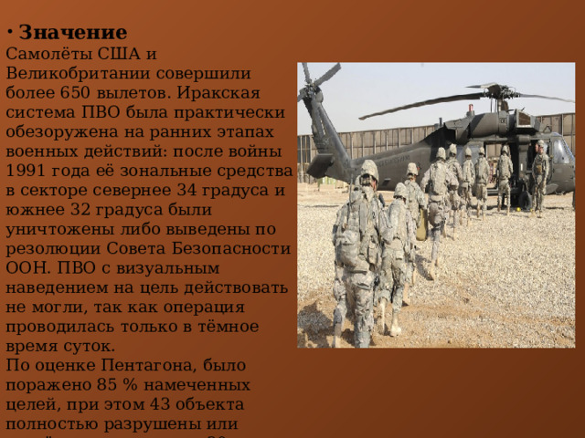  Значение Самолёты США и Великобритании совершили более 650 вылетов. Иракская система ПВО была практически обезоружена на ранних этапах военных действий: после войны 1991 года её зональные средства в секторе севернее 34 градуса и южнее 32 градуса были уничтожены либо выведены по резолюции Совета Безопасности ООН. ПВО с визуальным наведением на цель действовать не могли, так как операция проводилась только в тёмное время суток. По оценке Пентагона, было поражено 85 % намеченных целей, при этом 43 объекта полностью разрушены или серьёзно повреждены, 30 объектов получили средние повреждения, 12 объектов получили лёгкие повреждения. 
