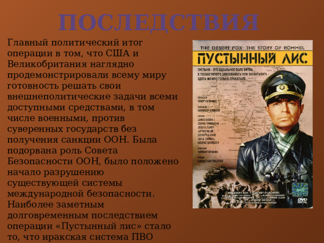 Последствия Главный политический итог операции в том, что США и Великобритания наглядно продемонстрировали всему миру готовность решать свои внешнеполитические задачи всеми доступными средствами, в том числе военными, против суверенных государств без получения санкции ООН. Была подорвана роль Совета Безопасности ООН, было положено начало разрушению существующей системы международной безопасности. Наиболее заметным долговременным последствием операции «Пустынный лис» стало то, что иракская система ПВО активизировала свои действия в неполётных зонах на севере и юге страны. Американская и британская авиация начала наносить ответные удары по объектам ПВО. 