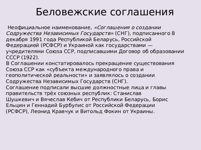 Беловежские соглашения   Неофициальное наименование, «Соглашения о создании Содружества Независимых Государств»  (СНГ), подписанного 8 декабря 1991 года Республикой Беларусь, Российской Федерацией (РСФСР) и Украиной как государствами — учредителями Союза ССР, подписавшими Договор об образовании СССР (1922). В Соглашении констатировалось прекращение существования Союза ССР как «субъекта международного права и геополитической реальности» и заявлялось о создании Содружества Независимых Государств (СНГ). Соглашение подписали высшие должностные лица и главы правительств трёх союзных республик: Станислав Шушкевич и Вячеслав Кебич от Республики Беларусь, Борис Ельцин и Геннадий Бурбулис от Российской Федерации (РСФСР), Леонид Кравчук и Витольд Фокин от Украины. 