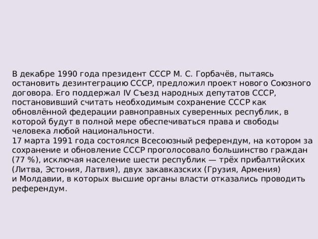 В декабре 1990 года президент СССР М. С. Горбачёв, пытаясь остановить дезинтеграцию СССР, предложил проект нового Союзного договора. Его поддержал IV Съезд народных депутатов СССР, постановивший считать необходимым сохранение СССР как обновлённой федерации равноправных суверенных республик, в которой будут в полной мере обеспечиваться права и свободы человека любой национальности. 17 марта 1991 года состоялся Всесоюзный референдум, на котором за сохранение и обновление СССР проголосовало большинство граждан (77 %), исключая население шести республик — трёх прибалтийских (Литва, Эстония, Латвия), двух закавказских (Грузия, Армения) и Молдавии, в которых высшие органы власти отказались проводить референдум. 