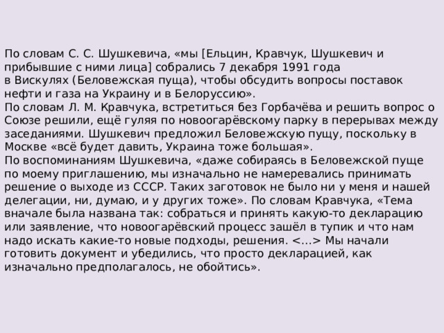 По словам С. С. Шушкевича, «мы [Ельцин, Кравчук, Шушкевич и прибывшие с ними лица] собрались 7 декабря 1991 года в Вискулях (Беловежская пуща), чтобы обсудить вопросы поставок нефти и газа на Украину и в Белоруссию». По словам Л. М. Кравчука, встретиться без Горбачёва и решить вопрос о Союзе решили, ещё гуляя по новоогарёвскому парку в перерывах между заседаниями. Шушкевич предложил Беловежскую пущу, поскольку в Москве «всё будет давить, Украина тоже большая». По воспоминаниям Шушкевича, «даже собираясь в Беловежской пуще по моему приглашению, мы изначально не намеревались принимать решение о выходе из СССР. Таких заготовок не было ни у меня и нашей делегации, ни, думаю, и у других тоже». По словам Кравчука, «Тема вначале была названа так: собраться и принять какую-то декларацию или заявление, что новоогарёвский процесс зашёл в тупик и что нам надо искать какие-то новые подходы, решения.  Мы начали готовить документ и убедились, что просто декларацией, как изначально предполагалось, не обойтись». 