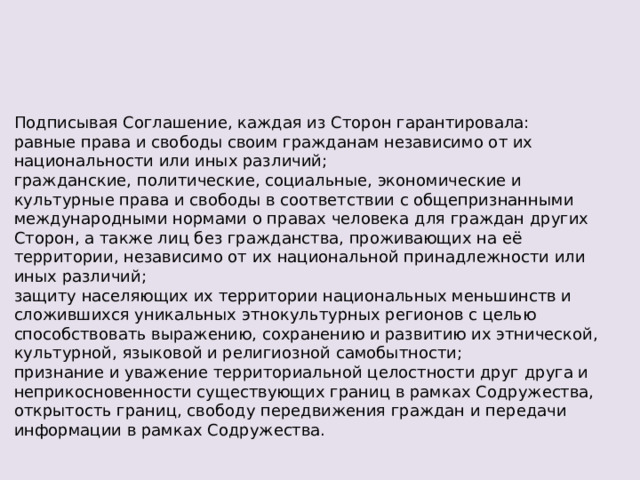 Подписывая Соглашение, каждая из Сторон гарантировала: равные права и свободы своим гражданам независимо от их национальности или иных различий; гражданские, политические, социальные, экономические и культурные права и свободы в соответствии с общепризнанными международными нормами о правах человека для граждан других Сторон, а также лиц без гражданства, проживающих на её территории, независимо от их национальной принадлежности или иных различий; защиту населяющих их территории национальных меньшинств и сложившихся уникальных этнокультурных регионов с целью способствовать выражению, сохранению и развитию их этнической, культурной, языковой и религиозной самобытности; признание и уважение территориальной целостности друг друга и неприкосновенности существующих границ в рамках Содружества, открытость границ, свободу передвижения граждан и передачи информации в рамках Содружества. 