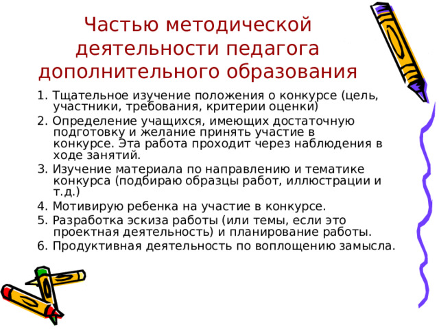 Частью методической деятельности педагога дополнительного образования 1. Тщательное изучение положения о конкурсе (цель, участники, требования, критерии оценки) 2. Определение учащихся, имеющих достаточную подготовку и желание принять участие в конкурсе. Эта работа проходит через наблюдения в ходе занятий. 3. Изучение материала по направлению и тематике конкурса (подбираю образцы работ, иллюстрации и т.д.) 4. Мотивирую ребенка на участие в конкурсе. 5. Разработка эскиза работы (или темы, если это проектная деятельность) и планирование работы. 6. Продуктивная деятельность по воплощению замысла. 