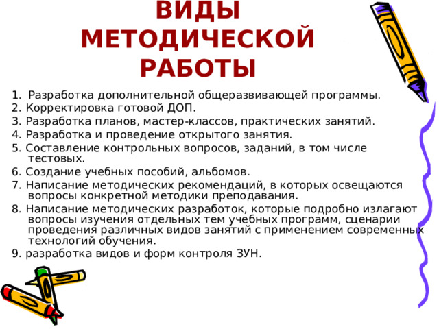 ВИДЫ МЕТОДИЧЕСКОЙ РАБОТЫ Разработка дополнительной общеразвивающей программы. 2. Корректировка готовой ДОП. 3. Разработка планов, мастер-классов, практических занятий. 4. Разработка и проведение открытого занятия. 5. Составление контрольных вопросов, заданий, в том числе тестовых. 6. Создание учебных пособий, альбомов. 7. Написание методических рекомендаций, в которых освещаются вопросы конкретной методики преподавания. 8. Написание методических разработок, которые подробно излагают вопросы изучения отдельных тем учебных программ, сценарии проведения различных видов занятий с применением современных технологий обучения. 9. разработка видов и форм контроля ЗУН. 