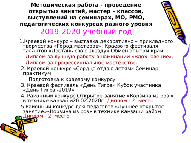Методическая работа - проведение открытых занятий, мастер – классов, выступлений на семинарах, МО, РМО, педагогических конкурсах разного уровня   2019-2020 учебный год   1.Краевой конкурс – выставка декоративно – прикладного творчества «Город мастеров». Краевого фестиваля талантов «Достань свою звезду».Обмен опытом край  Диплом за лучшую работу в номинации «Вдохновение»,  Диплом за профессиональное мастерство.  2. Краевой конкурс «Сердце отдаю детям» Семинар – практикум  Подготовка к краевому конкурсу  3. Краевой фестиваль «День Тигра» Кубок участника «День Тигра -2019»  4. Районный конкурс Открытое занятие «Корзина из роз » в технике канзаши20.02.2020г. Диплом - 2 место  5.Районный конкурс для педагогов «Лучшее открытое занятие»«Корзина из роз» в технике канзаши район Диплом - 2 место  