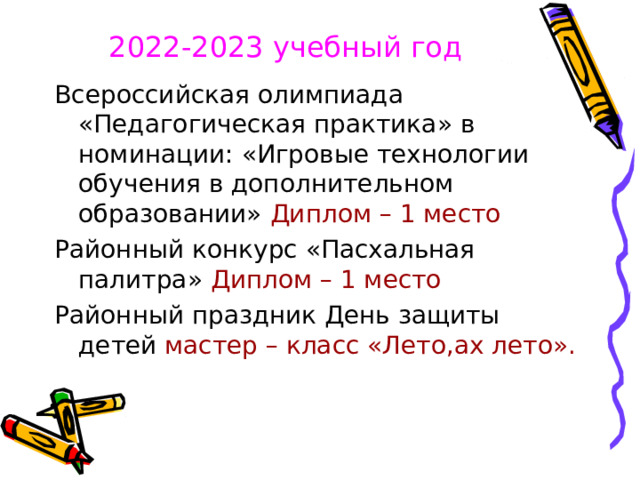 2022-2023 учебный год  Всероссийская олимпиада «Педагогическая практика» в номинации: «Игровые технологии обучения в дополнительном образовании» Диплом – 1 место  Районный конкурс «Пасхальная палитра» Диплом – 1 место Районный праздник День защиты детей мастер – класс «Лето,ах лето». 