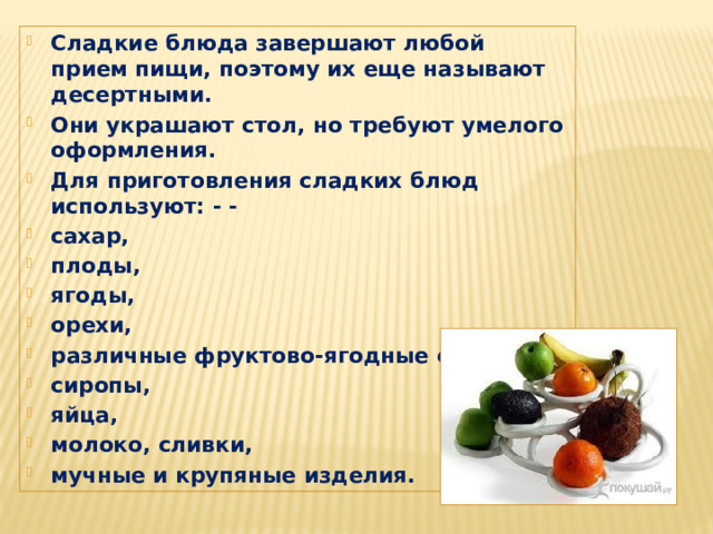 Сладкие блюда завершают любой прием пищи, поэтому их еще называют десертными. Они украшают стол, но требуют умелого оформления. Для приготовления сладких блюд используют: - - сахар, плоды, ягоды, орехи, различные фруктово-ягодные соки, сиропы, яйца, молоко, сливки, мучные и крупяные изделия. 