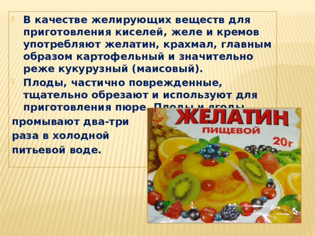 В качестве желирующих веществ для приготовления киселей, желе и кремов употребляют желатин, крахмал, главным образом картофельный и значительно реже кукурузный (маисовый). Плоды, частично поврежденные, тщательно обрезают и используют для приготовления пюре. Плоды и ягоды промывают два-три раза в холодной питьевой воде. 