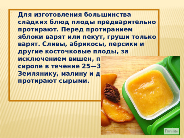 Для изготовления большинства сладких блюд плоды предварительно протирают. Перед протиранием яблоки варят или пекут, груши только варят. Сливы, абрикосы, персики и другие косточковые плоды, за исключением вишен, припускают в сиропе в течение 25—30 минут. Землянику, малину и другие ягоды протирают сырыми. 
