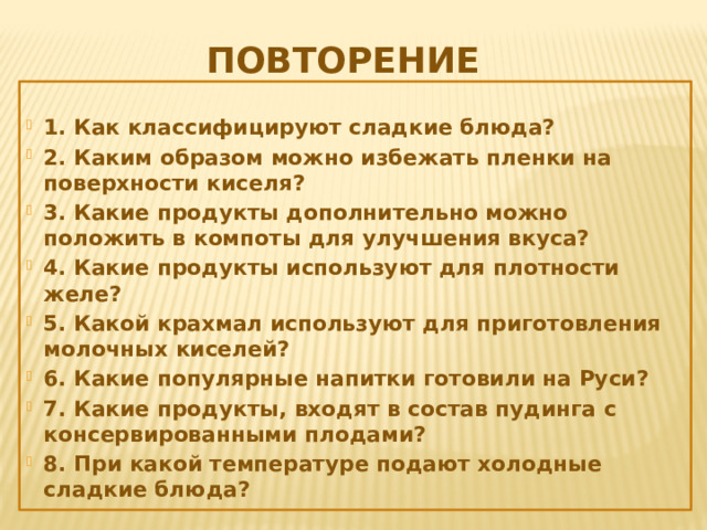 Повторение 1. Как классифицируют сладкие блюда? 2. Каким образом можно избежать пленки на поверхности киселя? 3. Какие продукты дополнительно можно положить в компоты для улучшения вкуса? 4. Какие продукты используют для плотности желе? 5. Какой крахмал используют для приготовления молочных киселей? 6. Какие популярные напитки готовили на Руси? 7. Какие продукты, входят в состав пудинга с консервированными плодами? 8. При какой температуре подают холодные сладкие блюда? 