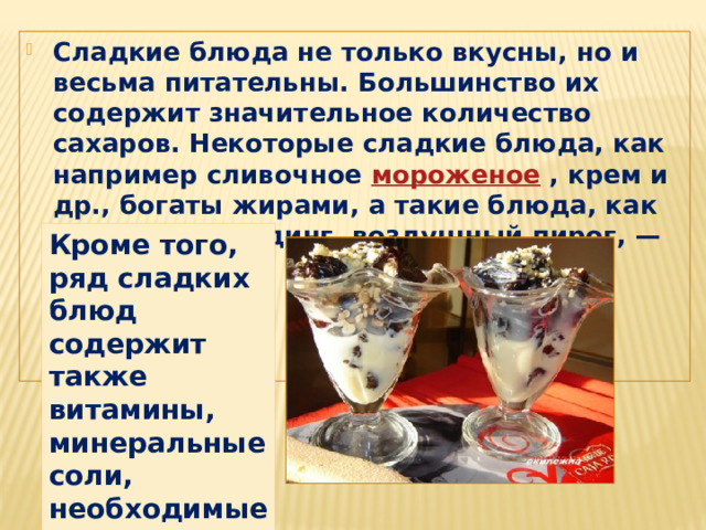 Сладкие блюда не только вкусны, но и весьма питательны. Большинство их содержит значительное количество сахаров. Некоторые сладкие блюда, как например сливочное  мороженое  , крем и др., богаты жирами, а такие блюда, как творожный пудинг, воздушный пирог, — белками Кроме того, ряд сладких блюд содержит также витамины, минеральные соли, необходимые организму человека. 