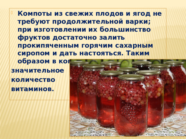 Компоты из свежих плодов и ягод не требуют продолжительной варки; при изготовлении их большинство фруктов достаточно залить прокипяченным горячим сахарным сиропом и дать настояться. Таким образом в компотах сохраняется значительное количество витаминов.  