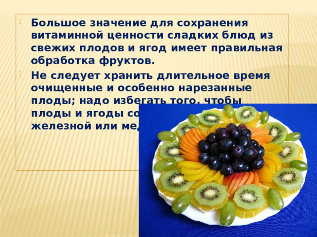 Большое значение для сохранения витаминной ценности сладких блюд из свежих плодов и ягод имеет правильная обработка фруктов. Не следует хранить длительное время очищенные и особенно нарезанные плоды; надо избегать того, чтобы плоды и ягоды соприкасались с железной или медной посудой и т. п. 