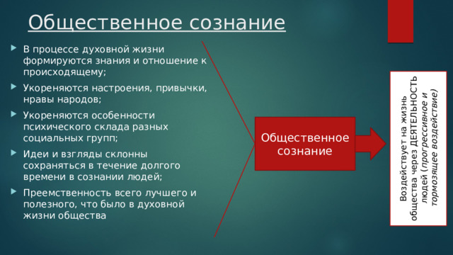 Общественное сознание В процессе духовной жизни формируются знания и отношение к происходящему; Укореняются настроения, привычки, нравы народов; Укореняются особенности психического склада разных социальных групп; Идеи и взгляды склонны сохраняться в течение долгого времени в сознании людей; Преемственность всего лучшего и полезного, что было в духовной жизни общества Воздействует на жизнь общества через ДЕЯТЕЛЬНОСТЬ людей ( прогрессивное и тормозящее воздействие) Общественное сознание 