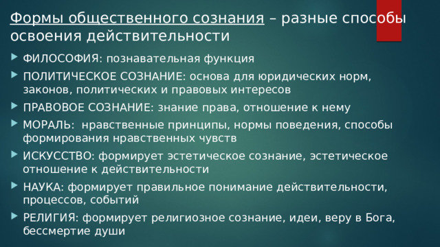 Формы общественного сознания – разные способы освоения действительности ФИЛОСОФИЯ: познавательная функция ПОЛИТИЧЕСКОЕ СОЗНАНИЕ: основа для юридических норм, законов, политических и правовых интересов ПРАВОВОЕ СОЗНАНИЕ: знание права, отношение к нему МОРАЛЬ: нравственные принципы, нормы поведения, способы формирования нравственных чувств ИСКУССТВО: формирует эстетическое сознание, эстетическое отношение к действительности НАУКА: формирует правильное понимание действительности, процессов, событий РЕЛИГИЯ: формирует религиозное сознание, идеи, веру в Бога, бессмертие души 