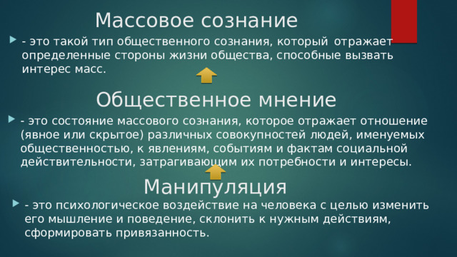 Массовое сознание - это такой тип общественного сознания, который  отражает определенные стороны жизни общества, способные вызвать интерес масс. Общественное мнение - это состояние массового сознания, которое отражает отношение (явное или скрытое) различных совокупностей людей, именуемых общественностью, к явлениям, событиям и фактам социальной действительности, затрагивающим их потребности и интересы. Манипуляция - это психологическое воздействие на человека с целью изменить его мышление и поведение, склонить к нужным действиям, сформировать привязанность. 