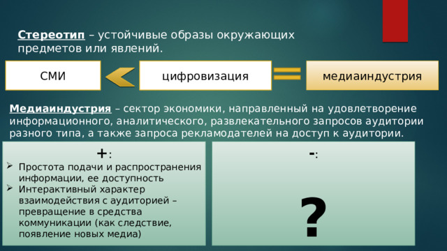 Стереотип – устойчивые образы окружающих предметов или явлений. медиаиндустрия СМИ цифровизация Медиаиндустрия – сектор экономики, направленный на удовлетворение информационного, аналитического, развлекательного запросов аудитории разного типа, а также запроса рекламодателей на доступ к аудитории. + : - : Простота подачи и распространения информации, ее доступность Интерактивный характер взаимодействия с аудиторией – превращение в средства коммуникации (как следствие, появление новых медиа) ? 