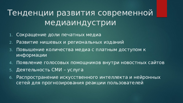 Тенденции развития современной медиаиндустрии Сокращение доли печатных медиа Развитие нишевых и региональных изданий Повышение количества медиа с платным доступом к информации Появление голосовых помощников внутри новостных сайтов Деятельность СМИ – услуга Распространение искусственного интеллекта и нейронных сетей для прогнозирования реакции пользователей 