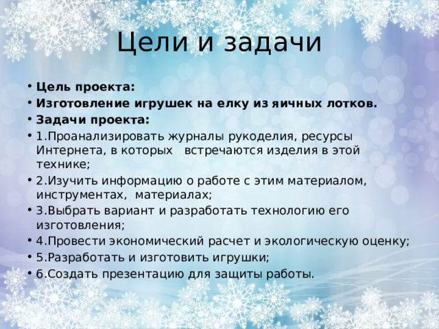 Цели и задачи Цель проекта: Изготовление игрушек на елку из яичных лотков. Задачи проекта: 1.Проанализировать журналы рукоделия, ресурсы Интернета, в которых встречаются изделия в этой технике; 2.Изучить информацию о работе с этим материалом, инструментах, материалах; 3.Выбрать вариант и разработать технологию его изготовления; 4.Провести экономический расчет и экологическую оценку; 5.Разработать и изготовить игрушки; 6.Создать презентацию для защиты работы. 