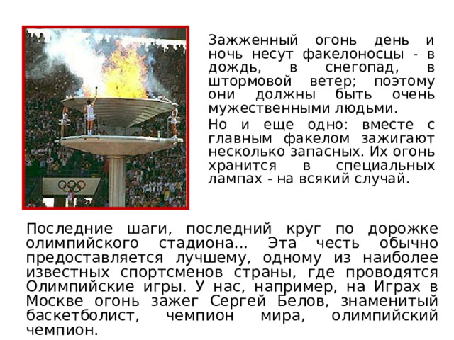  Зажженный огонь день и ночь несут факелоносцы - в дождь, в снегопад, в штормовой ветер; поэтому они должны быть очень мужественными людьми.  Но и еще одно: вместе с главным факелом зажигают несколько запасных. Их огонь хранится в специальных лампах - на всякий случай. Последние шаги, последний круг по дорожке олимпийского стадиона... Эта честь обычно предоставляется лучшему, одному из наиболее известных спортсменов страны, где проводятся Олимпийские игры. У нас, например, на Играх в Москве огонь зажег Сергей Белов, знаменитый баскетболист, чемпион мира, олимпийский чемпион. 