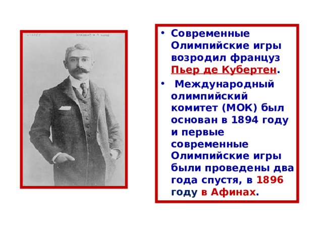 Современные Олимпийские игры возродил француз Пьер де Кубертен .  Международный олимпийский комитет (МОК) был основан в 1894 году и первые современные Олимпийские игры были проведены два года спустя, в 1896 году в Афинах . 